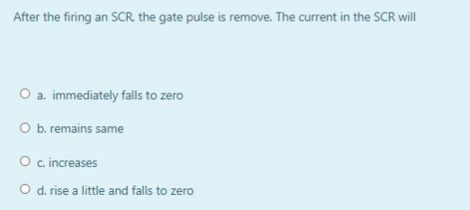 After the firing an SCR, the gate pulse is remove. The current in the SCR will
O a. immediately falls to zero
O b. remains same
O c. increases
O d. rise a little and falls to zero
