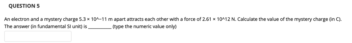 QUESTION 5
An electron and a mystery charge 5.3 x 10^-11 m apart attracts each other with a force of 2.61 x 10^12 N. Calculate the value of the mystery charge (in C).
The answer (in fundamental Sl unit) is
(type the numeric value only)
