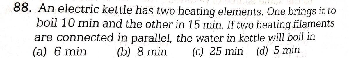 88. An electric kettle has two heating elements. One brings it to
boil 10 min and the other in 15 min. If two heating filaments
are connected in parallel, the water in kettle will boil in
(a) 6 min
(c) 25 min (d) 5 min
(b) 8 min