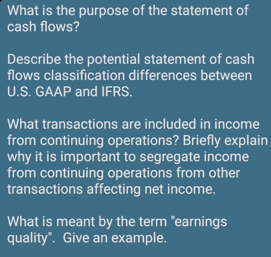 What is the purpose of the statement of
cash flows?
Describe the potential statement of cash
flows classification differences between
U.S. GAAP and IFRS.
What transactions are included in income
from continuing operations? Briefly explain
why it is important to segregate income
from continuing operations from other
transactions affecting net income.
What is meant by the term "earnings
quality". Give an example.