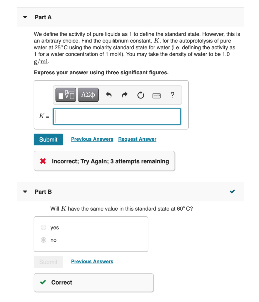 Part A
We define the activity of pure liquids as 1 to define the standard state. However, this is
an arbitrary choice. Find the equilibrium constant, K, for the autoprotolysis of pure
water at 25° C using the molarity standard state for water (i.e. defining the activity as
1 for a water concentration of 1 mol/l). You may take the density of water to be 1.0
g/ml.
Express your answer using three significant figures.
?
K =
Submit
Previous Answers Request Answer
X Incorrect; Try Again; 3 attempts remaining
Part B
Will K have the same value in this standard state at 60° C?
yes
no
Submit
Previous Answers
Correct
>
