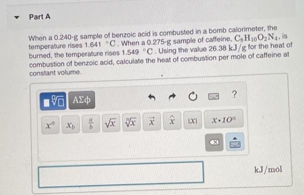 Part A
When a 0.240-g sample of benzoic acid is combusted in a bomb calorimeter, the
temperature rises 1.641 °C. When a 0.275-g sample of caffeine, CgH10O2N4, is
burned, the temperature rises 1.549 °C. Using the value 26.38 kJ/g for the heat of
combustion of benzoic acid, calculate the heat of combustion per mole of caffeine at
constant volume.
?
x Xb
IXI
X•10"
kJ/mol
個
