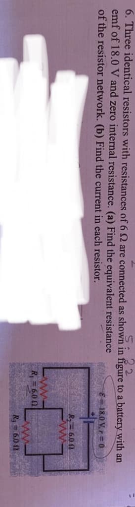 6. Three identical resistors with resistances of 6 Q are connected as shown in figure to a battery with an
emf of 18.0 V and zero internal resistance. (a) Find the equivalent resistance
of the resistor network. (b) Find the current in each resistor.
E= 18.0 V, r = 0
R= 6.0 0
R=6.0 0
R = 6.0 12

