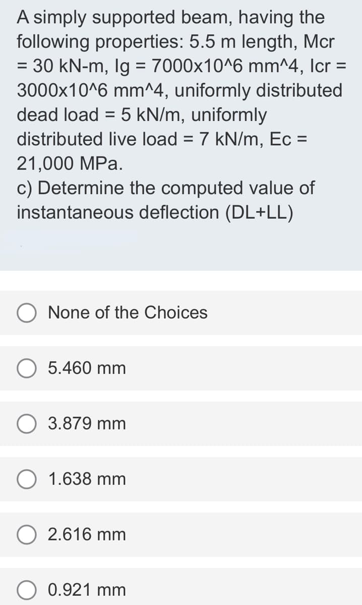 A simply supported beam, having the
following properties: 5.5 m length, Mcr
= 30 kN-m, Ig = 7000x10^6 mm^4, Icr =
3000x10^6 mm^4, uniformly distributed
dead load = 5 kN/m, uniformly
distributed live load = 7 kN/m, Ec =
%3D
%3D
21,000 MPa.
c) Determine the computed value of
instantaneous deflection (DL+LL)
None of the Choices
5.460 mm
3.879 mm
1.638 mm
2.616 mm
0.921 mm
