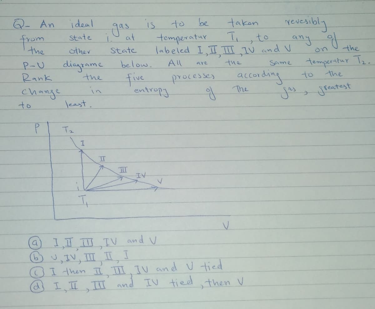 Q- An
revenibly
ideal
gas
is
to
be
taken
from
the
state
temperatur
labeled I,II TIT IV and V
at
to
any f
sther
State
the
on
dingonme
the
P-U
below.
All
temperatur Te.
the
Same
are
Rank
five
entropy
acconding
The
jou
processes
to
the
change
to
in
least.
jreatest
Tz
IT
II
IV
I,I ,IV and v
6) v,IV, III II I
CI then II I IV and U tied
IIIT and IV tieed then V
a)
C.
