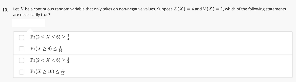 10. Let X be a continuous random variable that only takes on non-negative values. Suppose E(X)=4 and V(X) = 1, which of the following statements
are necessarily true?
O Pr(2 < X < 6) > {
Pr(X > 8) < 뉴
16
Pr(2 < X < 6) > {
3
4
O Pr(X > 10) <
16
