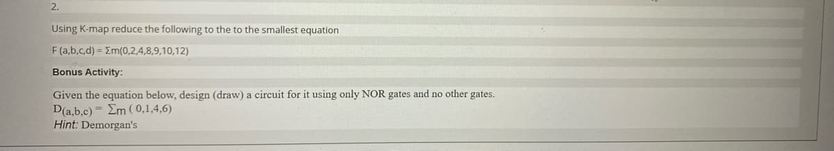 2.
Using K-map reduce the following to the to the smallest equation
F(a,b,c,d) = Em(0,2,4,8,9,10,12)
Bonus Activity:
Given the equation below, design (draw) a circuit for it using only NOR gates and no other gates.
D(a,b,c) Em (0,1,4,6)
Hint: Demorgan's