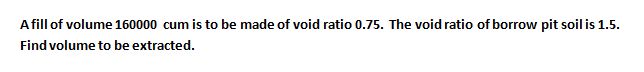 A fill of volume 160000 cum is to be made of void ratio 0.75. The void ratio of borrow pit soil is 1.5.
Find volume to be extracted.
