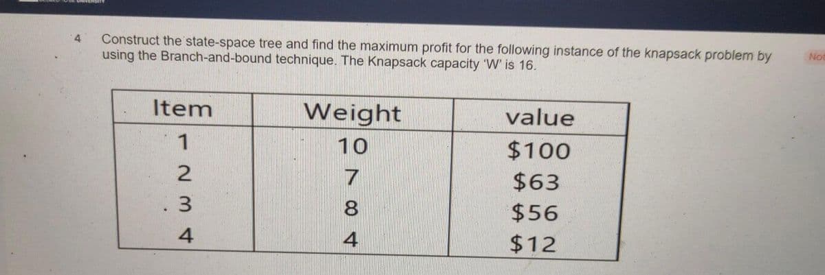 4 Construct the state-space tree and find the maximum profit for the following instance of the knapsack problem by
using the Branch-and-bound technique. The Knapsack capacity 'W' is 16.
Item
1
2
ΔωΝ
3
4
Weight
10
7
8
4
value
$100
$63
$56
$12
Not