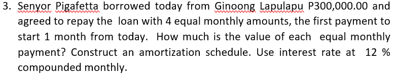 3. Senyor Pigafetta borrowed today from Ginoong Lapulapu P300,000.00 and
agreed to repay the loan with 4 equal monthly amounts, the first payment to
start 1 month from today. How much is the value of each equal monthly
payment? Construct an amortization schedule. Use interest rate at 12 %
compounded monthly.