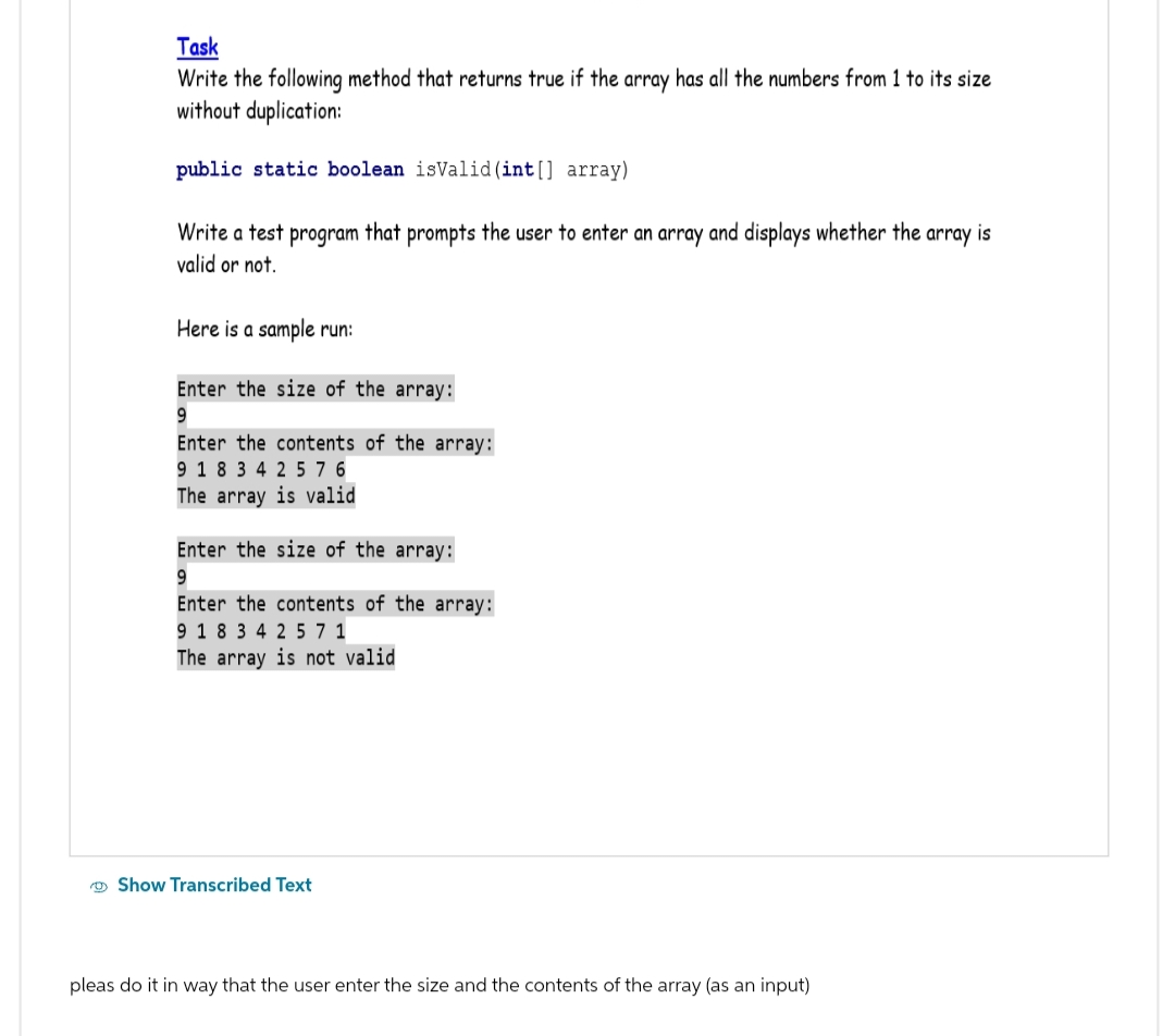 Task
Write the following method that returns true if the array has all the numbers from 1 to its size
without duplication:
public static boolean isValid (int[] array)
Write a test program that prompts the user to enter an array and displays whether the array is
valid or not.
Here is a sample run:
Enter the size of the array:
9
Enter the contents of the array:
9 18 34 2 576
The array is valid
Enter the size of the array:
9
Enter the contents of the array:
9 18 34 2 5 7 1
The array is not valid
Show Transcribed Text
pleas do it in way that the user enter the size and the contents of the array (as an input)