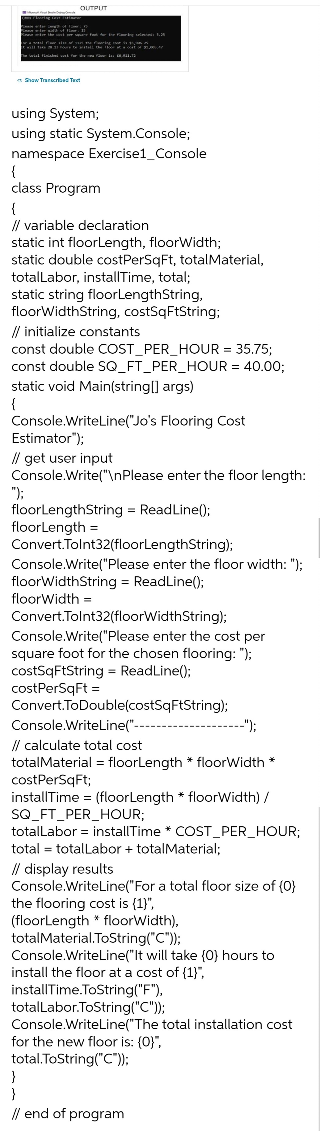 OUTPUT
Microsoft Visual Studio Debug Console
Chris Flooring Cost Estimator
Please enter length of floor: 75
Please enter width of floor: 15
Please enter the cost per square foot for the flooring selected: 5.25
For a total floor size of 1125 the flooring cost is $5,906.25
It will take 28.13 hours to install the floor at a cost of $1,005.47
The total finished cost for the new floor is: $6,911.72
Show Transcribed Text
using System;
using static System.Console;
namespace Exercise1_Console
{
class Program
{
// variable declaration
static int floor Length, floorWidth;
static double costPerSqFt, totalMaterial,
totalLabor, installTime, total;
static string floor LengthString,
floorWidthString, costSqFtString;
// initialize constants
const double COST_PER_HOUR = 35.75;
const double SQ_FT_PER_HOUR = 40.00;
static void Main(string[] args)
{
Console.WriteLine("Jo's Flooring Cost
Estimator");
// get user input
Console.Write("\nPlease enter the floor length:
");
floor LengthString = ReadLine();
floorLength =
Convert.Tolnt32(floorLengthString);
Console.Write("Please enter the floor width: ");
floorWidthString = ReadLine();
floorWidth =
Convert.Tolnt32(floorWidthString);
Console.Write("Please enter the cost per
square foot for the chosen flooring: ");
costSqFtString = ReadLine();
costPerSqFt =
Convert.ToDouble(costSqFtString);
Console.WriteLine("--
// calculate total cost
totalMaterial = floorLength * floorWidth *
costPerSqFt;
installTime = (floorLength* floorWidth) /
SQ_FT_PER_HOUR;
totalLabor = installTime * COST_PER_HOUR;
total = totalLabor + totalMaterial;
-");
// display results
Console.WriteLine("For a total floor size of {0}
the flooring cost is {1}",
(floor Length * floorWidth),
totalMaterial.ToString("C"));
Console.WriteLine("It will take {0} hours to
install the floor at a cost of {1}",
installTime.ToString("F"),
totalLabor.ToString("C"));
Console.WriteLine("The total installation cost
for the new floor is: {0}",
total.ToString("C"));
}
}
// end of program