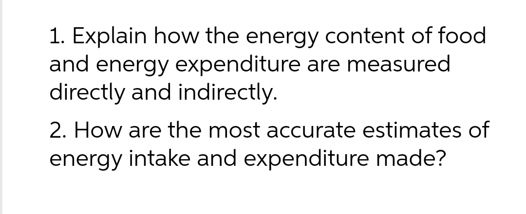 1. Explain how the energy content of food
and energy expenditure are measured
directly and indirectly.
2. How are the most accurate estimates of
energy intake and expenditure made?