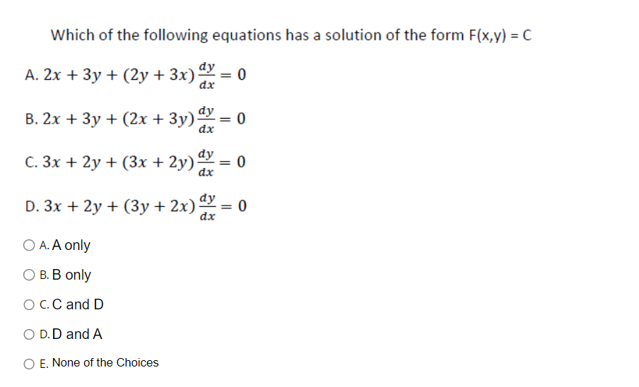 Which of the following equations has a solution of the form F(x,y) = C
A. 2x + 3y + (2y + 3x) dx = 0
dx
B. 2x + 3y + (2x + 3y) dy = 0
dx
C. 3x + 2y + (3x + 2y)
dy
dx
O A. A only
B. B only
O C. C and D
O D.D and A
O E. None of the Choices
=
dy
D. 3x + 2y + (3y + 2x) dx = 0
dx