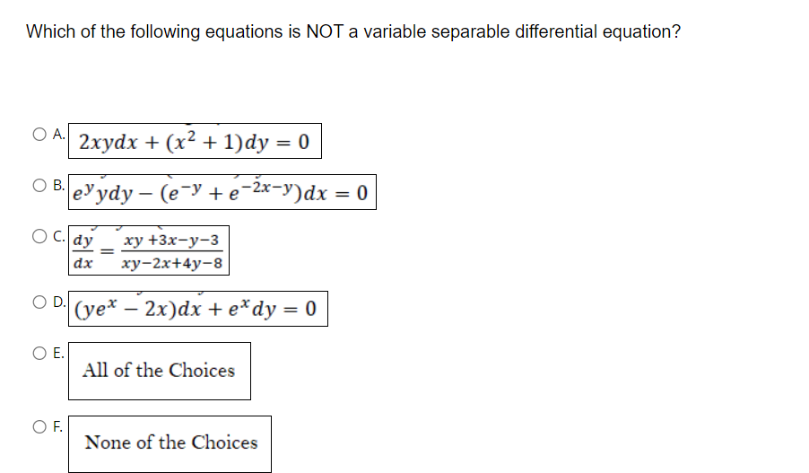 Which of the following equations is NOT a variable separable differential equation?
O A.
2xydx + (x² + 1)dy = 0
O B. eydy - (e-y + e-²x-y)dx = 0
OC. dy
O D.
O E.
O F.
xy +3x-y-3
dx xy-2x+4y-8
=
(ye* - 2x)dx + e* dy = 0
All of the Choices
None of the Choices