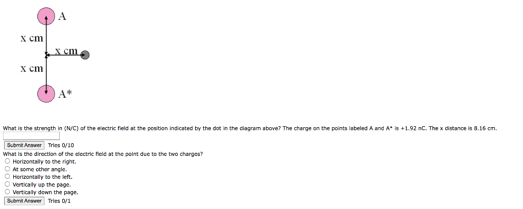 x cm
x cm
A
x cm
A*
What is the strength in (N/C) of the electric field at the position indicated by the dot in the diagram above? The charge on the points labeled A and A* is +1.92 nC. The x distance is 8.16 cm.
Submit Answer Tries 0/10
What is the direction of the electric field the point due to the two charges?
O Horizontally to the right.
O At some other angle.
O Horizontally to the left.
O Vertically up the page.
O Vertically down the page.
Submit Answer Tries 0/1