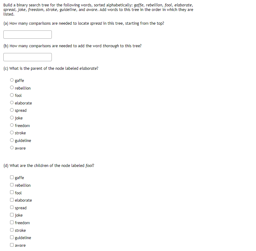 Build a binary search tree for the following words, sorted alphabetically: gaffe, rebellion, fool, elaborate,
spread, joke, freedom, stroke, guideline, and aware. Add words to this tree in the order in which they are
listed.
(a) How many comparisons are needed to locate spread in this tree, starting from the top?
(b) How many comparisons are needed to add the word thorough to this tree?
(c) What is the parent of the node labeled elaborate?
gaffe
rebellion
fool
elaborate
spread
joke
O freedom
O stroke
guideline
aware
(d) What are the children of the node labeled fool?
O gaffe
O rebellion
O fool
elaborate
Ospread
O joke
freedom
Ostroke
O guideline
O aware