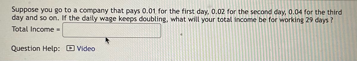 Suppose you go to a company that pays 0.01, for the first day, 0.02 for the second day, 0.04 for the third
day and so on. If the daily wage keeps doubling, what will your total income be for working 29 days?
Total Income =
Question Help: Video