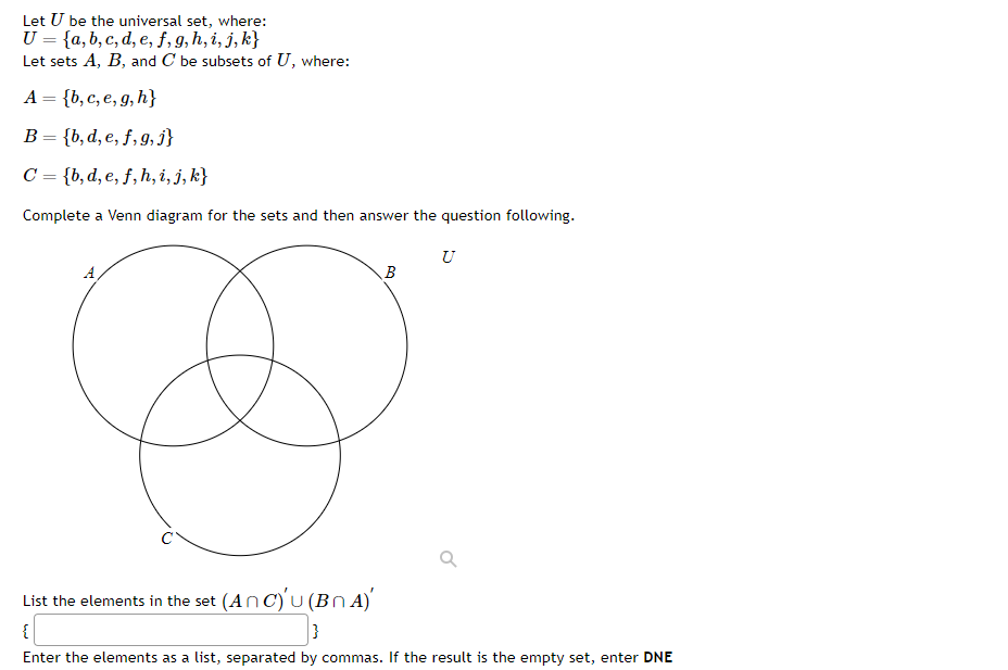 Let U be the universal set, where:
U = {a, b, c, d, e, f, g, h, i, j, k}
Let sets A, B, and C be subsets of U, where:
A = {b, c, e, g, h}
B = {b, d, e, f, g, j}
C= {b, d, e, f, h, i, j, k}
Complete a Venn diagram for the sets and then answer the question following.
B
U
List the elements in the set (AnC)u(BNA)
{[
}
Enter the elements as a list, separated by commas. If the result is the empty set, enter DNE