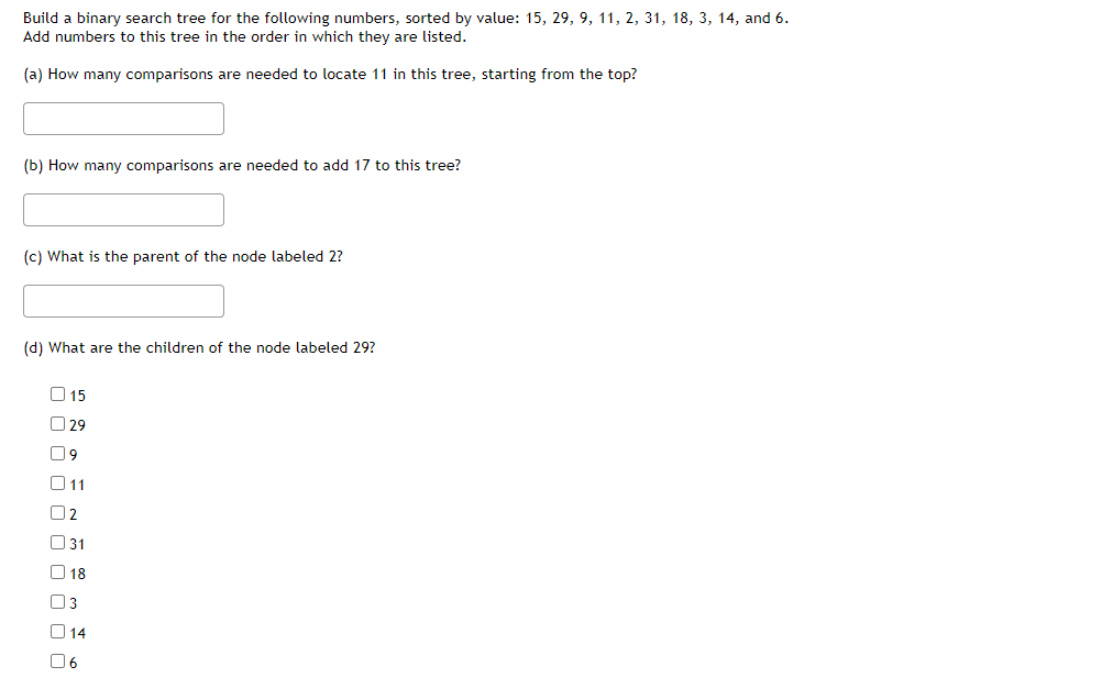 Build a binary search tree for the following numbers, sorted by value: 15, 29, 9, 11, 2, 31, 18, 3, 14, and 6.
Add numbers to this tree in the order in which they are listed.
(a) How many comparisons are needed to locate 11 in this tree, starting from the top?
(b) How many comparisons are needed to add 17 to this tree?
(c) What is the parent of the node labeled 2?
(d) What are the children of the node labeled 29?
015
29
09
011
02
31
18
U3
14
06