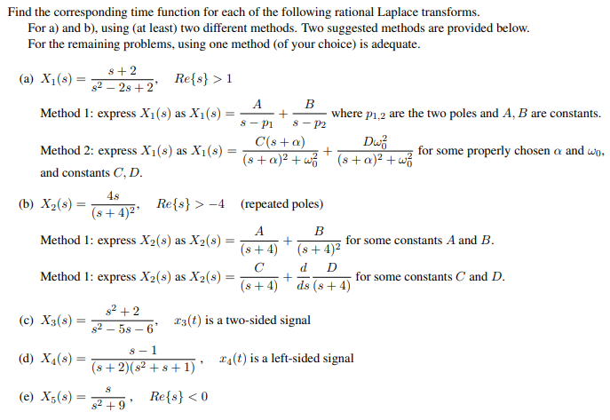 Find the corresponding time function for each of the following rational Laplace transforms.
For a) and b), using (at least) two different methods. Two suggested methods are provided below.
For the remaining problems, using one method (of your choice) is adequate.
(a) X₁ (s) =
Re{s} > 1
Method 1: express X₁ (s) as X₁(s) =
where p1,2 are the two poles and A, B are constants.
C(s + a)
Dw
Method 2: express X1(s) as X1(8) = (s + c)² +w² + (8 + x)² + w²
and constants C, D.
48
(8+4)²¹
Re{s} >4
Method 1: express X2(s) as X2(s) =
(b) X₂ (8) =
(c) X3(s):
Method 1: express X₂(s) as X2(s)
=
8+2
82-28 +2'
(d) X₁ (8) =
(e) X5(8):
=
8² +2
8258-6'
8-1
(s+2)(s² + s +1) *
Re{s} <0
82
(repeated poles)
A
(8+4)
C
(s+4)
23(t) is a two-sided signal
S
+9
A
B
+
8 Pl 8 - P2
=
+
+
B
(s+4)²
for some constants A and B.
d D
ds (s+4)
for some properly chosen a and wo,
for some constants C and D.
(t) is a left-sided signal