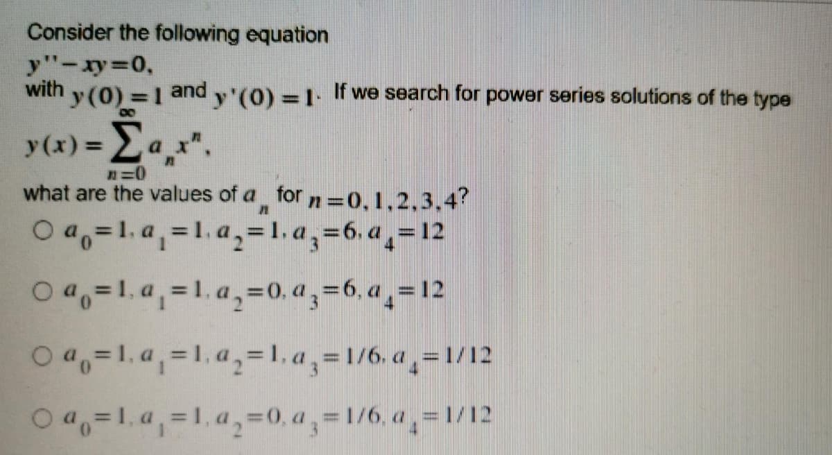 Consider the following equation
y"-xy 0,
with
y (0) =1 andy'(0) =1 f we search for power series solutions of the type
y(x) =a_x".
what are the values of a for n =0, 1,2,3,4?
O a,=1. a,=1. a,=1, a,=6, a,=12
%3D
0 4,=1.a, =1. a,=0., a , =6, a ¸= 12
O 4,=1. a,=1. a,=1. a,=1/6, a ,=1/12
O4=1, a,=1, a,=0, a,=1/6. a,=1/12
