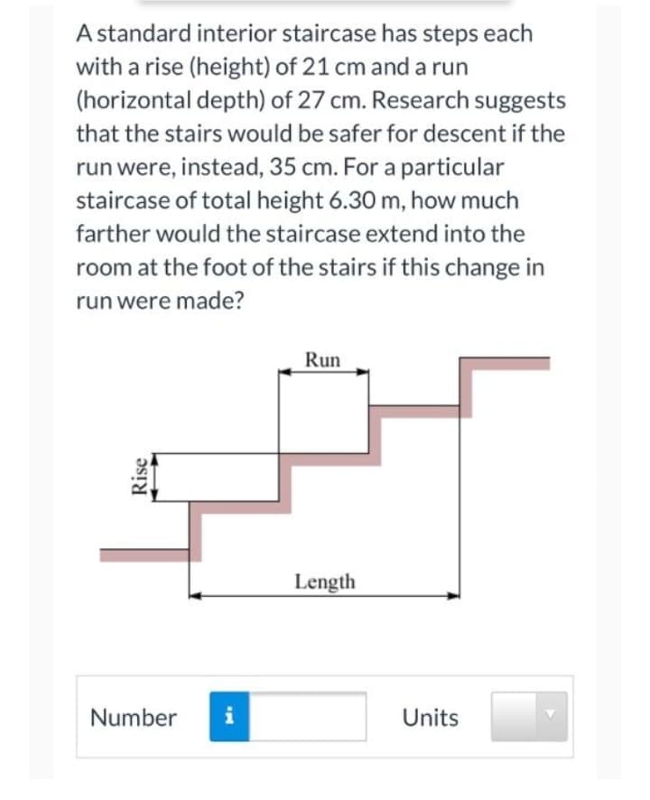 A standard interior staircase has steps each
with a rise (height) of 21 cm and a run
(horizontal depth) of 27 cm. Research suggests
that the stairs would be safer for descent if the
run were, instead, 35 cm. For a particular
staircase of total height 6.30 m, how much
farther would the staircase extend into the
room at the foot of the stairs if this change in
run were made?
Run
Length
Number
i
Units
Rise
