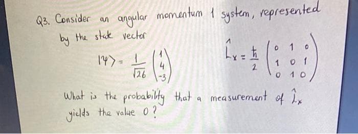 Q3. Consider an
by the stak vector
angular mementum 1 system, represented
1
()
上
147
126
o 1
2.
0 10
What is the probabilty that a measurement of ix
yields the value 0?
