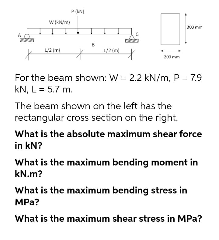 P (kN)
W (kN/m)
300 mm
A
C
B
L/2 {m)
L/2 (m)
200 mm
For the beam shown: W = 2.2 kN/m, P = 7.9
kN, L = 5.7 m.
The beam shown on the left has the
rectangular cross section on the right.
What is the absolute maximum shear force
in kN?
What is the maximum bending moment in
kN.m?
What is the maximum bending stress in
MPа?
What is the maximum shear stress in MPa?
