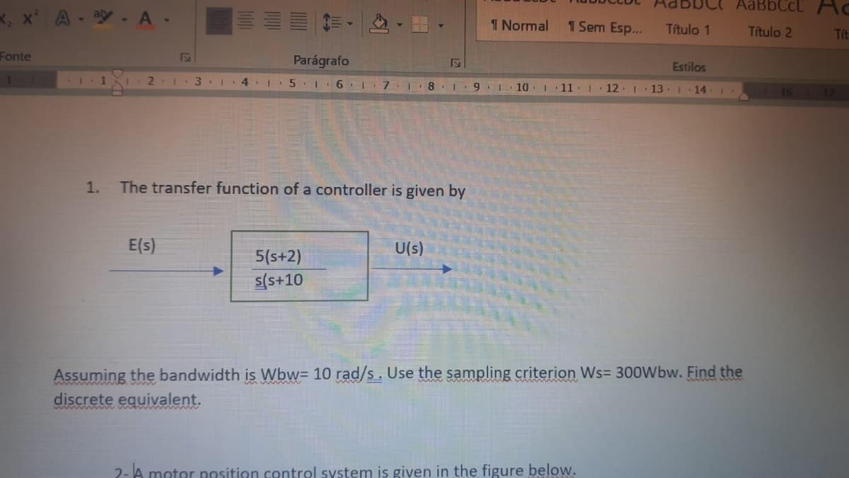 AaBbCcL AC
K, x
A - ay- A-
1 Normal
1 Sem Esp...
Título 1
Titulo 2
Tít
Fonte
Parágrafo
Estilos
1
2.1 3 .
5.1 6 7 8 1 9 1 10 11. 1
12. 1 13.I 14
17
1.
The transfer function of a controller is given by
E(s)
U(s)
5(s+2)
s(s+10
Assuming the bandwidth is Wbw= 10 rad/s. Use the sampling criterion Ws= 300Wbw. Find the
discrete equivalent.
2-A motor position control system is given in the figure below.
