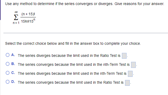 Use any method to determine if the series converges or diverges. Give reasons for your answer.
(n + 15)!
Σ
15!nl15"
n= 1
Select the correct choice below and fill in the answer box to complete your choice.
A. The series diverges because the limit used in the Ratio Test is
B. The series converges because the limit used in the nth-Term Test is
O C. The series diverges because the limit used in the nth-Term Test is
D. The series converges because the limit used in the Ratio Test is
