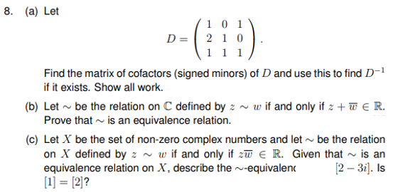 8. (a) Let
1 0 1
D = 2 1 0
1 1 1
Find the matrix of cofactors (signed minors) of D and use this to find D-1
if it exists. Show all work.
(b) Let ~ be the relation on C defined by z ~ w if and only if z + w € R.
Prove that - is an equivalence relation.
(c) Let X be the set of non-zero complex numbers and let - be the relation
on X defined by z ~ w if and only if zu e R. Given that - is an
equivalence relation on X, describe the ~-equivalenc
[1] = [2]?
[2 – 3i]. Is
