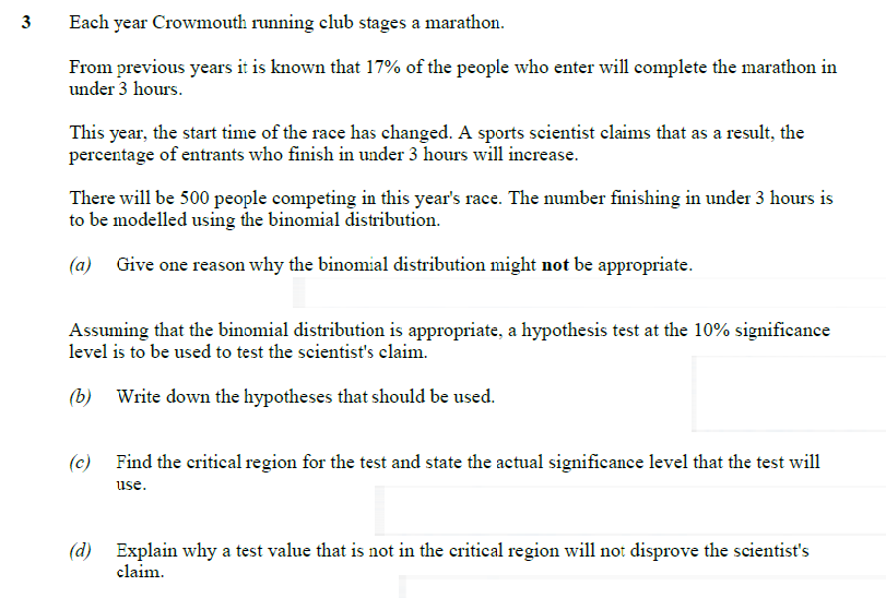 3
Each year Crowmouth running club stages a marathon.
From previous years it is known that 17% of the people who enter will complete the marathon in
under 3 hours.
This year, the start time of the race has changed. A sports scientist claims that as a result, the
percentage of entrants who finish in under 3 hours will increase.
There will be 500 people competing in this year's race. The number finishing in under 3 hours is
to be modelled using the binomial distribution.
(a) Give one reason why the binomial distribution might not be appropriate.
Assuming that the binomial distribution is appropriate, a hypothesis test at the 10% significance
level is to be used to test the scientist's claim.
(b) Write down the hypotheses that should be used.
(c) Find the critical region for the test and state the actual significance level that the test will
use.
(d) Explain why a test value that is not in the critical region will not disprove the scientist's
claim.