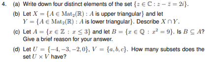 4. (a) Write down four distinct elements of the set {z €C: z – z = 2i}.
(b) Let X = {A € Mat2(R) : A is upper triangular} and let
Y = {A € Mat2(R) : A is lower triangular}. Describe X nY.
(c) Let A = {r € Z : 1< 3} and let B = {r € Q : r² = 9}. Is B C A?
Give a brief reason for your answer.
(d) Let U = {-4, -3, -2, 0}, V = {a, b, c}. How many subsets does the
set U x V have?
