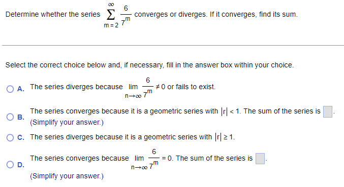 6
Determine whether the series E
converges or diverges. If it converges, find its sum.
m = 2
Select the correct choice below and, if necessary, fill in the answer box within your choice.
6
- #0 or fails to exist.
7m
O A. The series diverges because lim
The series converges because it is a geometric series with Ir| < 1. The sum of the series is
В.
(Simplify your answer.)
Oc. The series diverges because it is a geometric series with Ir| 2 1.
6
= 0. The sum of the series is
The series converges because lim
D.
n0o 7"
(Simplify your answer.)
