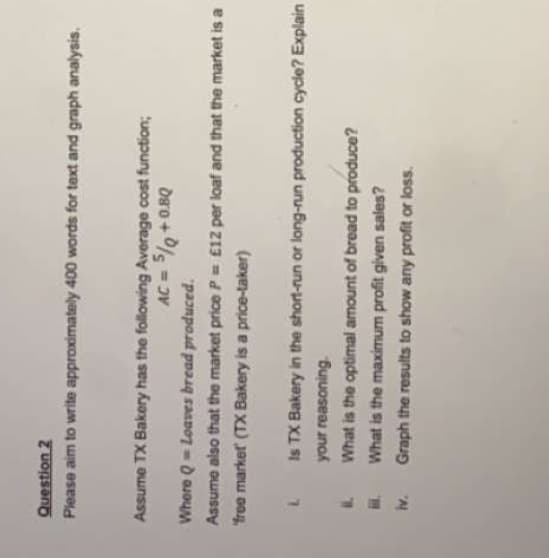 Question 2
Please aim to write approximately 400 words for text and graph analysis.
Assume TX Bakery has the following Average cost function;
= DV
Dro + %s = ov
Where Q- Loaves bread produced.
Assume also that the market price P= £12 per loaf and that the market is a
free market (TX Bakery is a price-taker)
7.
Is TX Bakery in the short-run or long-run production cycle? Explain
your reasoning.
What is the optimal amount of bread to produce?
What is the maximum profit given sales?
Graph the results to show any profit or loss.
