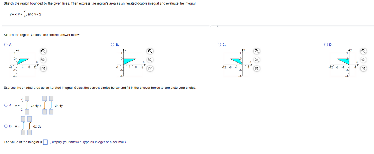 Sketch the region bounded by the given lines. Then express the region's area as an iterated double integral and evaluate the integral.
y = X, y =7, and y = 2
Sketch the region. Choose the correct answer below.
OA.
OB.
Oc.
OD.
Ay
2-
-4
-4
12
-12 -8 -4
12 8 -4
Express the shaded area as an iterated integral. Select the correct choice below and fill in the answer boxes to complete your choice.
O A. A=
dx dy +
dx dy
O B. A=
dx dy
The value of the integral is
(Simplify your answer. Type an integer or a decimal.)
