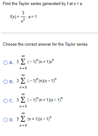 Find the Taylor series generated by f at x = a.
3
f(x) = 5, a =1
Choose the correct answer for the Taylor series.
O A. 3 E (-1)" (n + 1)x"
n = 0
O B. 3 E (-1)"(n)(x- 1)"
n= 0
00
OC. 32 (- 1)"(n + 1)(x – 1)"
n = 0
O D. 3 2 (n + 1)(x – 1)"
n= 0
