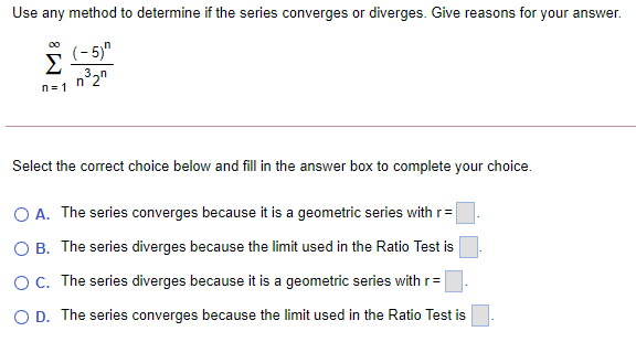 Use any method to determine if the series converges or diverges. Give reasons for your answer.
(- 5)"
Σ
n= 1
Select the correct choice below and fill in the answer box to complete your choice.
O A. The series converges because it is a geometric series with r=
O B. The series diverges because the limit used in the Ratio Test is
OC. The series diverges because it is a geometric series with r=
O D. The series converges because the limit used in the Ratio Test is
