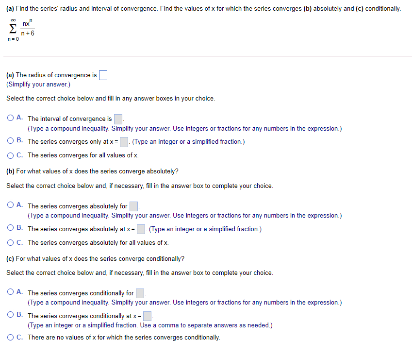 (a) Find the series' radius and interval of convergence. Find the values of x for which the series converges (b) absolutely and (c) conditionally.
00
nx"
Σ
n+6
n= 0
(a) The radius of convergence is
(Simplify your answer.)
Select the correct choice below and fill in any answer boxes in your choice.
O A. The interval of convergence is
(Type a compound inequality. Simplify your answer. Use integers or fractions for any numbers in the expression.)
O B. The series converges only at x = (Type an integer or a simplified fraction.)
OC. The series converges for all values of x.
(b) For what values of x does the series converge absolutely?
Select the correct choice below and, if necessary, fill in the answer box to complete your choice.
O A. The series converges absolutely for
(Type a compound inequality. Simplify your answer. Use integers or fractions for any numbers in the expression.)
B. The series converges absolutely at x=
(Type an integer or a simplified fraction.)
OC. The series converges absolutely for all values of x.
(c) For what values of x does the series converge conditionally?
Select the correct choice below and, if necessary, fill in the answer box to complete your choice.
O A. The series converges conditionally for
(Type a compound inequality. Simplify your answer. Use integers or fractions for any numbers in the expression.)
O B. The series converges conditionally at x=
(Type an integer or a simplified fraction. Use a comma to separate answers as needed.)
OC. There are no values of x for which the series converges conditionally.
