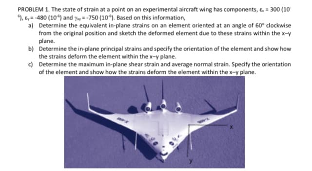 PROBLEM 1. The state of strain at a point on an experimental aircraft wing has components, &, = 300 (10
), E, = -480 (10“) and y»y = -750 (10ʻ). Based on this information,
a) Determine the equivalent in-plane strains on an element oriented at an angle of 60° clockwise
from the original position and sketch the deformed element due to these strains within the x-y
plane.
b) Determine the in-plane principal strains and specify the orientation of the element and show how
the strains deform the element within the x-y plane.
c) Determine the maximum in-plane shear strain and average normal strain. Specify the orientation
of the element and show how the strains deform the element within the x-y plane.
