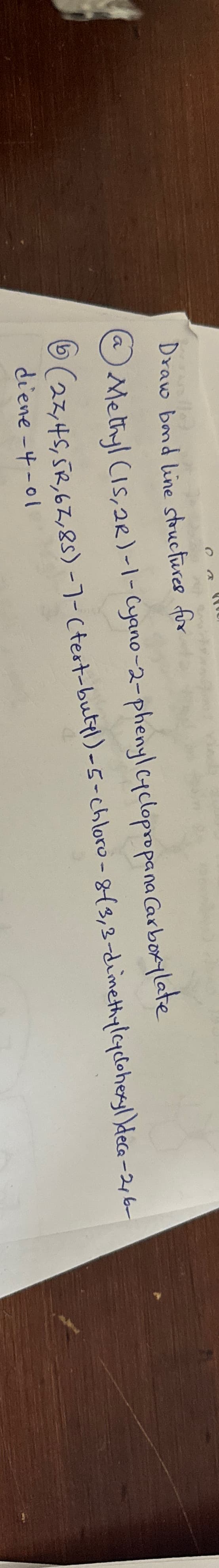 $
Draw bond line structures for
Methyl (15,2R)-1-Cyano-2-phenyl Cyclopropana Carboxylate
6 (27, 45, 5R, 67,85) -7- (test-butyl)-5-chloro-8-(3,3-dimethylcyclohexyl)dece-2, 6-
diene-4-01