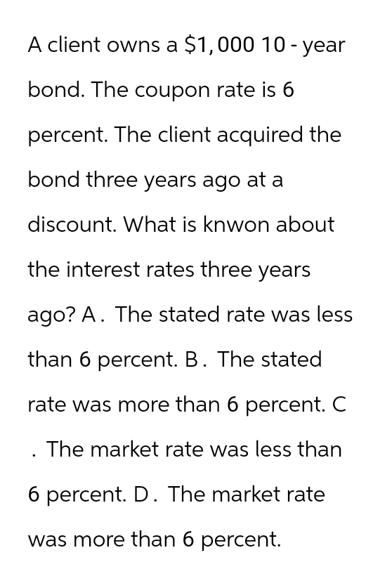 A client owns a $1,000 10-year
bond. The coupon rate is 6
percent. The client acquired the
bond three years ago at a
discount. What is knwon about
the interest rates three years
ago? A. The stated rate was less
than 6 percent. B. The stated
rate was more than 6 percent. C
The market rate was less than
6 percent. D. The market rate
was more than 6 percent.