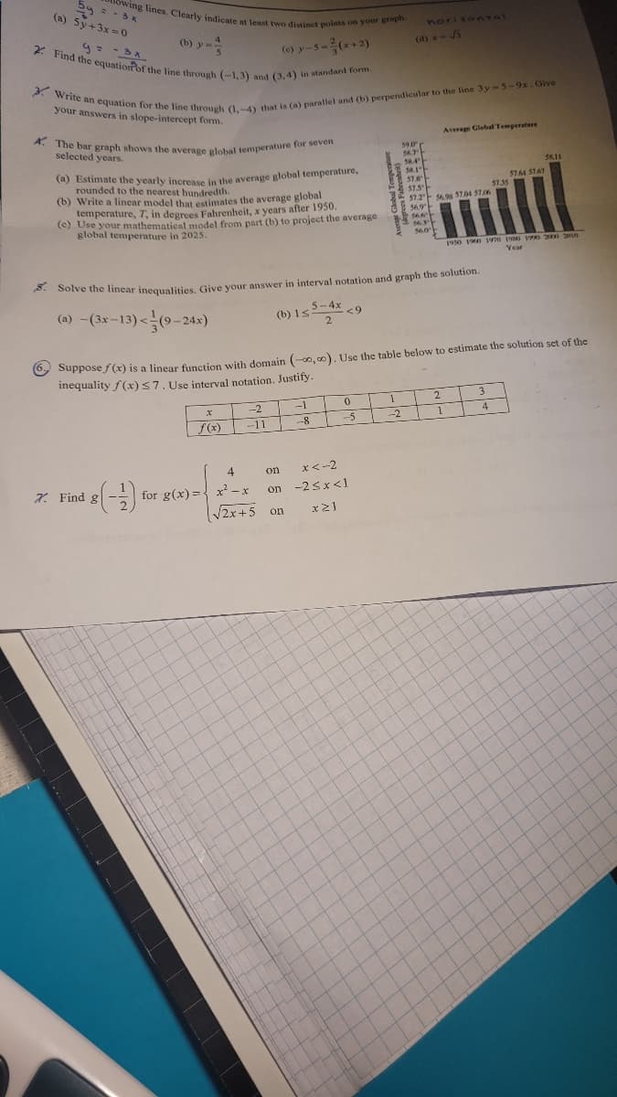 2y = - 3 x
(a) 5y+3x=0
owing lines. Clearly indicate at least two distinct points on your graph.
(c) y-5-²(x+2)
2. Find the equation of the line through (-1,3) and (3,4) in standard form.
(b) y =
3. Write an equation for the line through (1.-4) that is (a) parallel and (b) perpendicular to the line 3y-5-9x. Give
your answers in slope-intercept form.
A. The bar graph shows the average global temperature for seven
selected years.
(a) Estimate the yearly increase in the average global temperature,
rounded to the nearest hundredth.
(b) Write a linear model that estimates the average global
temperature, 7, in degrees Fahrenheit, x years after 1950.
(c) Use your mathematical model from part (b) to project the average
global temperature in 2025.
7. Find g
X
4
-2
-11
S. Solve the linear inequalities. Give your answer in interval notation and graph the solution.
5-4x <9
(a)-(3x-13)<(9-24x)
2
(b) 1s.
for g(x)=x²-x
-1
-8
√√2x+5 on
horizontal
(d) x - √5
0
-5
x<-2
on
on -2<x<1
x≥1
6-Suppose f(x) is a linear function with domain (-0,0). Use the table below to estimate the solution set of the
inequality f(x) ≤7. Use interval notation. Justify.
59.0
54.7
58.4
1
-2
58.1
57.8
57.5
57.254.9 57.04 57.
56.9
56.3
56.0
Average Global Temperature
2
1
57.35
1950 1960 1970 1980 1990 2000 2010
Year
3
58.11
4
57.64 57.67