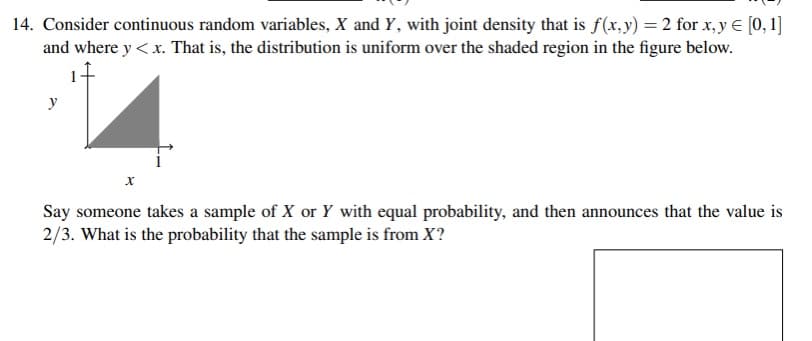 14. Consider continuous random variables, X and Y, with joint density that is f(x,y) = 2 for x, y € [0, 1]
and where y< x. That is, the distribution is uniform over the shaded region in the figure below.
y
Say someone takes a sample of X or Y with equal probability, and then announces that the value is
2/3. What is the probability that the sample is from X?
