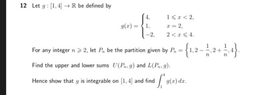 12 Let g : [1, 4] → R be defined by
1<r < 2,
g(x) = { 1,
I = 2,
-2,
2 <r < 4.
For any integer n> 2, let P, be the partition given by P=
{1,2 -2+4.
Find the upper and lower sums U(Pn,g) and L(Pn, 9).
Hence show that g is integrable on [1, 4] and find
9(x) dr.
