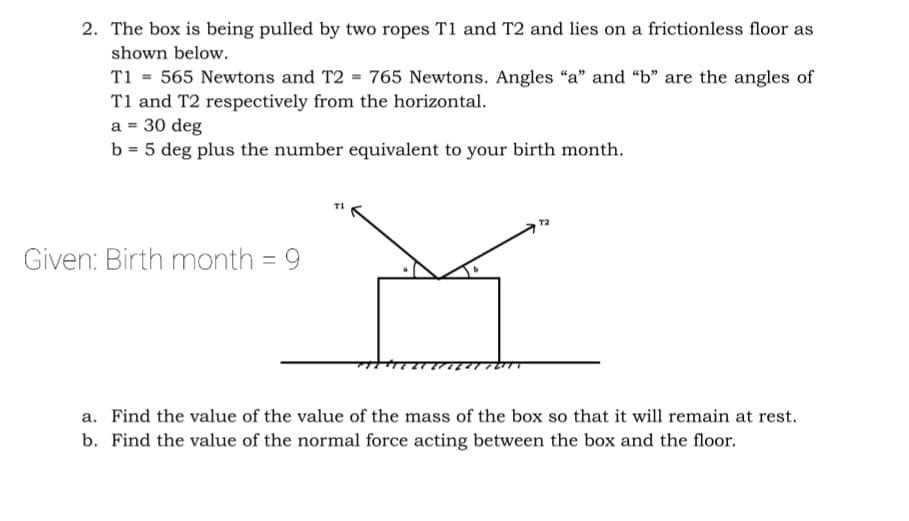 2. The box is being pulled by two ropes T1 and T2 and lies on a frictionless floor as
shown below.
T1 = 565 Newtons and T2 = 765 Newtons. Angles "a" and "b" are the angles of
T1 and T2 respectively from the horizontal.
a = 30 deg
b = 5 deg plus the number equivalent to your birth month.
Given: Birth month = 9
a. Find the value of the value of the mass of the box so that it will remain at rest.
b. Find the value of the normal force acting between the box and the floor.
