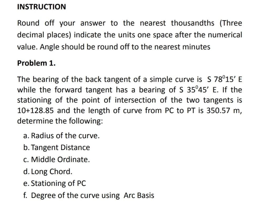 INSTRUCTION
Round off your answer to the nearest thousandths (Three
decimal places) indicate the units one space after the numerical
value. Angle should be round off to the nearest minutes
Problem 1.
The bearing of the back tangent of a simple curve is S 78°15' E
while the forward tangent has
stationing of the point of intersection of the two tangents is
10+128.85 and the length of curve from PC to PT is 350.57 m,
determine the following:
bearing of S 35°45' E. If the
a. Radius of the curve.
b. Tangent Distance
c. Middle Ordinate.
d. Long Chord.
e. Stationing of PC
f. Degree of the curve using Arc Basis
