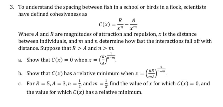 3. To understand the spacing between fish in a school or birds in a flock, scientists
have defined cohesiveness as
R A
С (х) %3D
хп хт
Where A and R are magnitudes of attraction and repulsion, x is the distance
between individuals, and m and n determine how fast the interactions fall off with
distance. Suppose that R > A and n > m.
|п-т
a. Show that C(x) = 0 when x =
nR\n-m
b. Show that C (x) has a relative minimum when x =
MA,
c. For R = 5, A = 3,n = ÷ and m =, find the value of x for which C (x) = 0, and
the value for which C (x) has a relative minimum.
