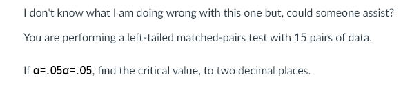 I don't know what I am doing wrong with this one but, could someone assist?
You are performing a left-tailed matched-pairs test with 15 pairs of data.
If a=.05a=.05, find the critical value, to two decimal places.
